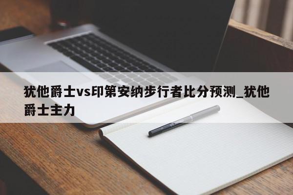 犹他爵士vs印第安纳步行者比分预测_犹他爵士主力