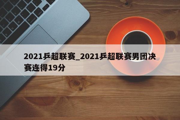 2021乒超联赛_2021乒超联赛男团决赛连得19分