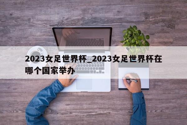 2023女足世界杯_2023女足世界杯在哪个国家举办