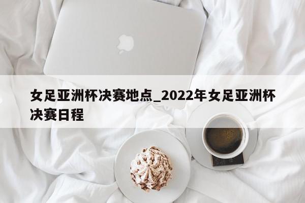 女足亚洲杯决赛地点_2022年女足亚洲杯决赛日程