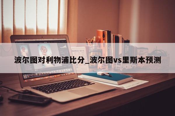 波尔图对利物浦比分_波尔图vs里斯本预测