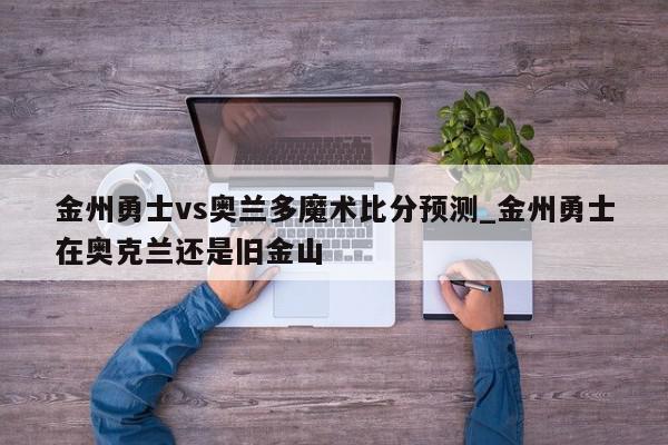 金州勇士vs奥兰多魔术比分预测_金州勇士在奥克兰还是旧金山