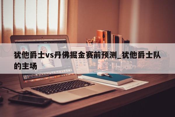 犹他爵士vs丹佛掘金赛前预测_犹他爵士队的主场