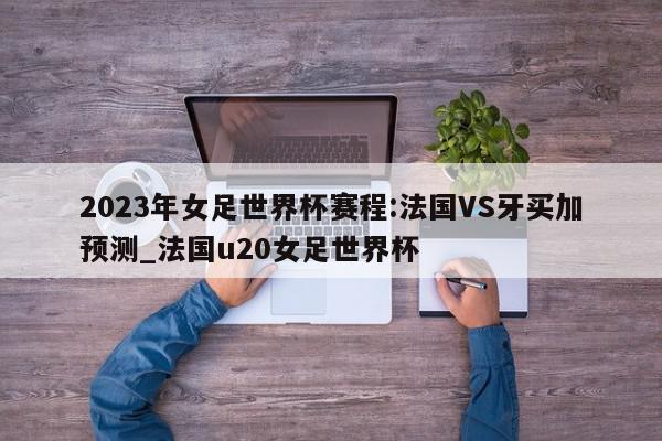 2023年女足世界杯赛程:法国VS牙买加预测_法国u20女足世界杯