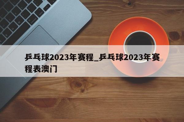 乒乓球2023年赛程_乒乓球2023年赛程表澳门