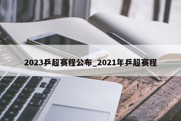 2023乒超赛程公布_2021年乒超赛程