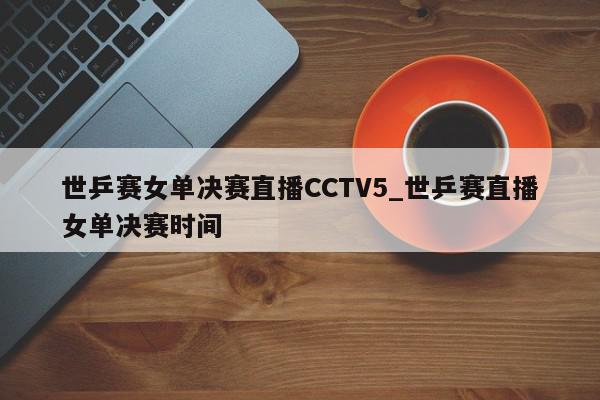 世乒赛女单决赛直播CCTV5_世乒赛直播女单决赛时间