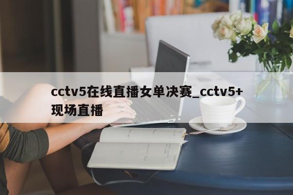 cctv5在线直播女单决赛_cctv5+现场直播