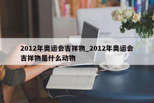 2012年奥运会吉祥物_2012年奥运会吉祥物是什么动物