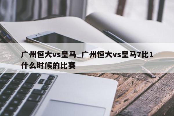 广州恒大vs皇马_广州恒大vs皇马7比1什么时候的比赛