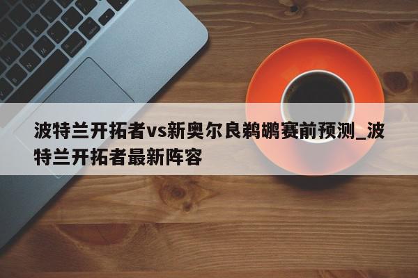 波特兰开拓者vs新奥尔良鹈鹕赛前预测_波特兰开拓者最新阵容