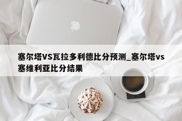 塞尔塔VS瓦拉多利德比分预测_塞尔塔vs塞维利亚比分结果