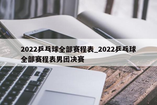 2022乒乓球全部赛程表_2022乒乓球全部赛程表男团决赛