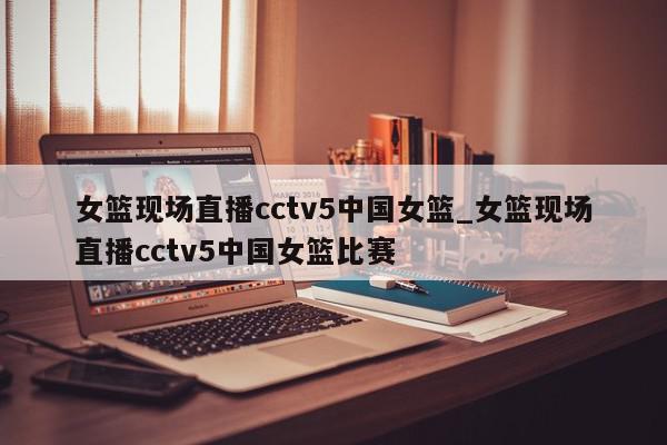 女篮现场直播cctv5中国女篮_女篮现场直播cctv5中国女篮比赛