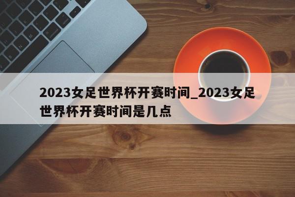 2023女足世界杯开赛时间_2023女足世界杯开赛时间是几点