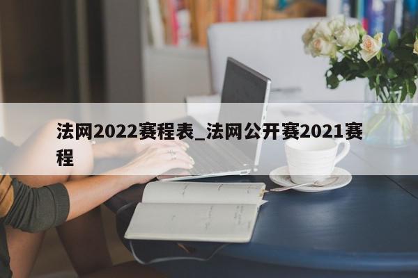 法网2022赛程表_法网公开赛2021赛程