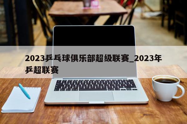 2023乒乓球俱乐部超级联赛_2023年乒超联赛