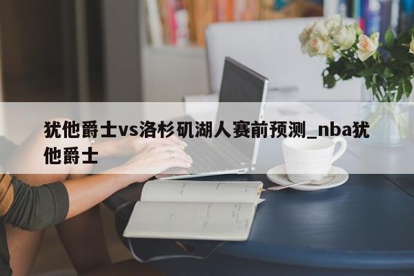 犹他爵士vs洛杉矶湖人赛前预测_nba犹他爵士