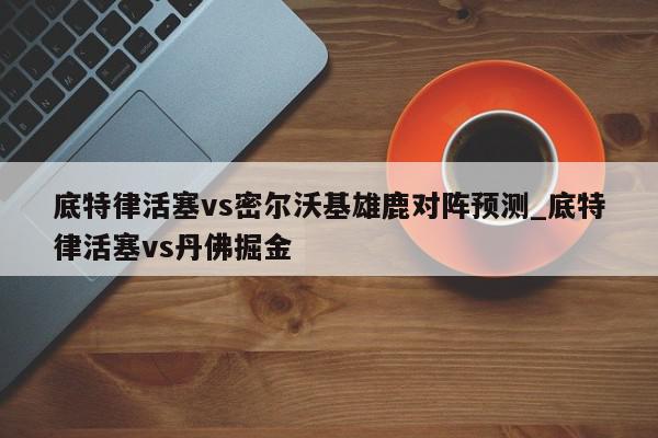 底特律活塞vs密尔沃基雄鹿对阵预测_底特律活塞vs丹佛掘金