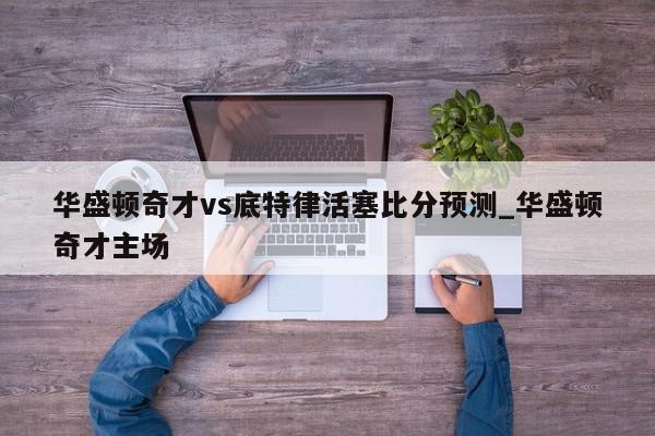 华盛顿奇才vs底特律活塞比分预测_华盛顿奇才主场