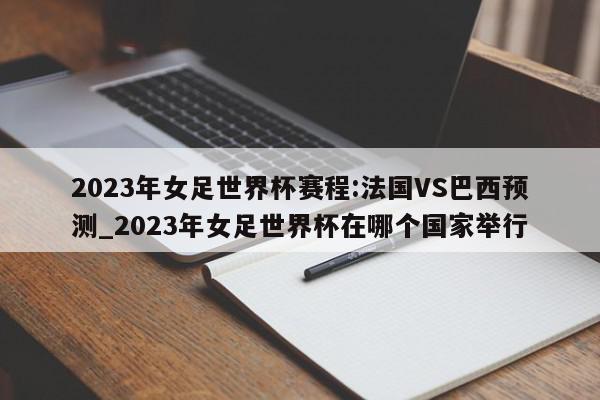 2023年女足世界杯赛程:法国VS巴西预测_2023年女足世界杯在哪个国家举行