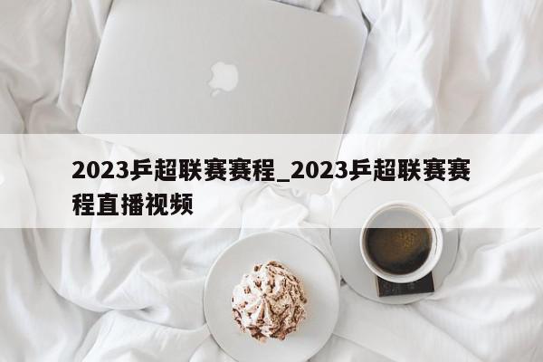 2023乒超联赛赛程_2023乒超联赛赛程直播视频