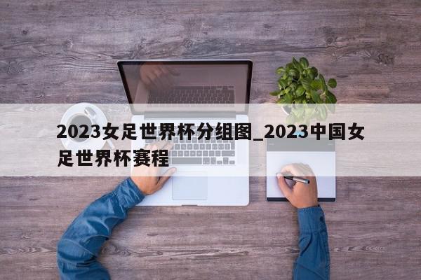 2023女足世界杯分组图_2023中国女足世界杯赛程