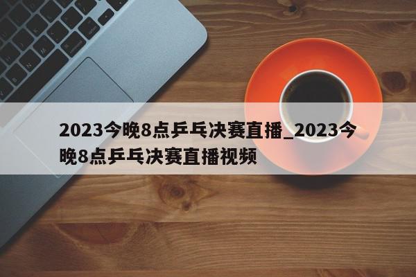 2023今晚8点乒乓决赛直播_2023今晚8点乒乓决赛直播视频