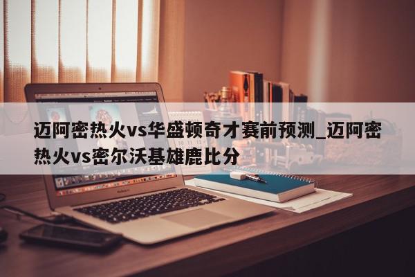 迈阿密热火vs华盛顿奇才赛前预测_迈阿密热火vs密尔沃基雄鹿比分