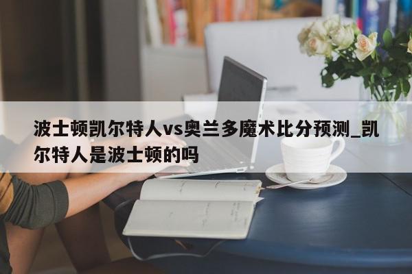 波士顿凯尔特人vs奥兰多魔术比分预测_凯尔特人是波士顿的吗