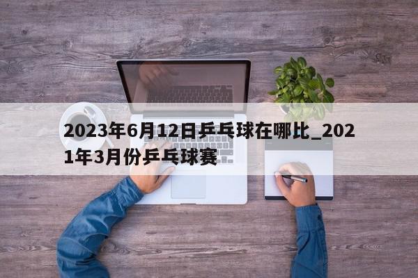 2023年6月12日乒乓球在哪比_2021年3月份乒乓球赛