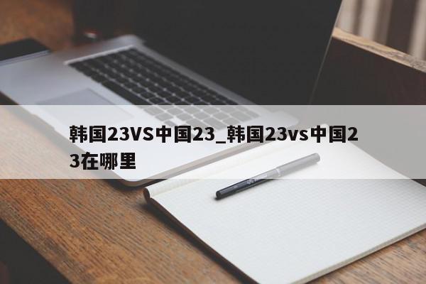 韩国23VS中国23_韩国23vs中国23在哪里