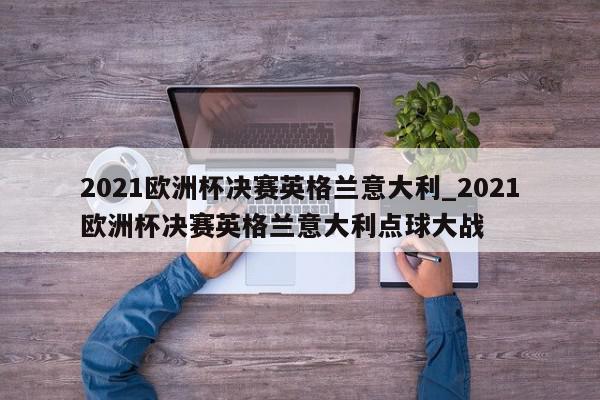 2021欧洲杯决赛英格兰意大利_2021欧洲杯决赛英格兰意大利点球大战