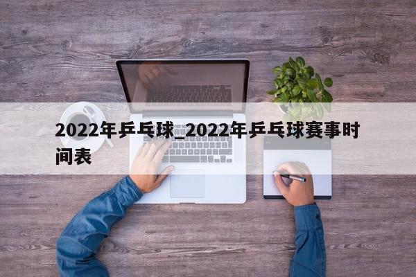 2022年乒乓球_2022年乒乓球赛事时间表