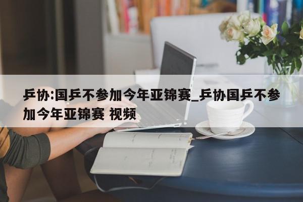 乒协:国乒不参加今年亚锦赛_乒协国乒不参加今年亚锦赛 视频