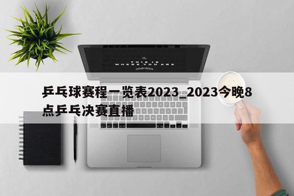 乒乓球赛程一览表2023_2023今晚8点乒乓决赛直播