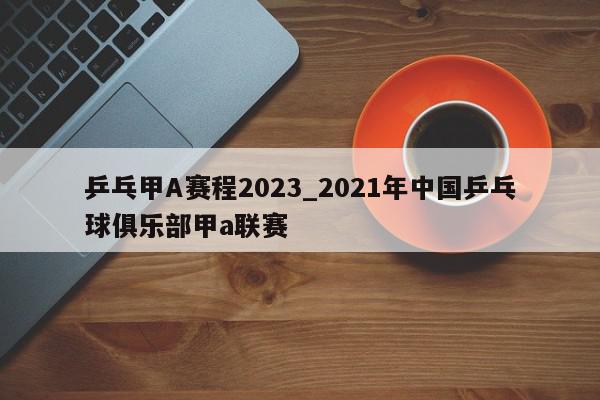 乒乓甲A赛程2023_2021年中国乒乓球俱乐部甲a联赛