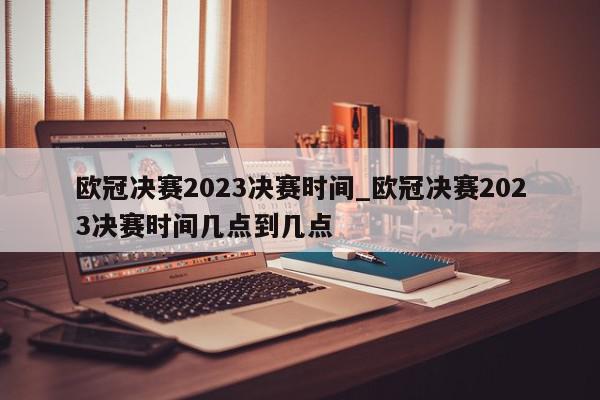 欧冠决赛2023决赛时间_欧冠决赛2023决赛时间几点到几点