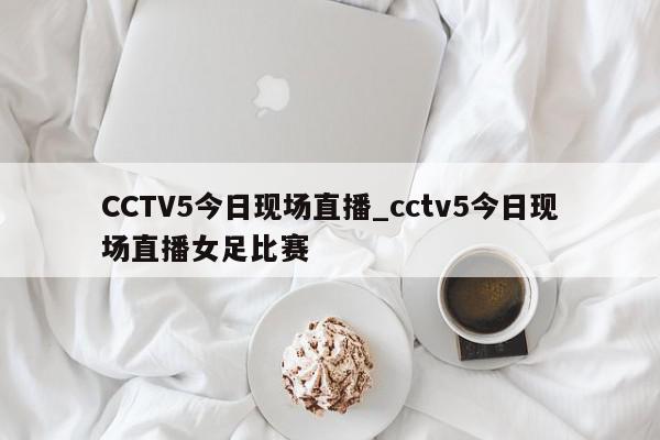 CCTV5今日现场直播_cctv5今日现场直播女足比赛