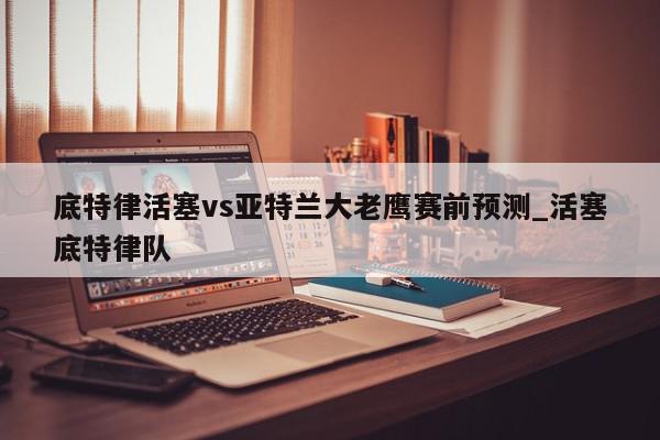 底特律活塞vs亚特兰大老鹰赛前预测_活塞底特律队