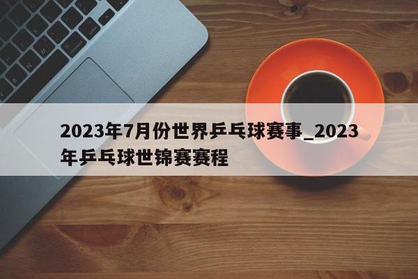 2023年7月份世界乒乓球赛事_2023年乒乓球世锦赛赛程