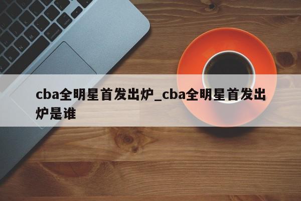 cba全明星首发出炉_cba全明星首发出炉是谁