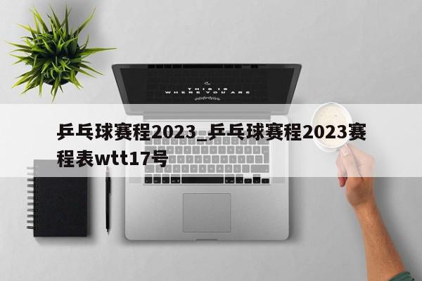 乒乓球赛程2023_乒乓球赛程2023赛程表wtt17号