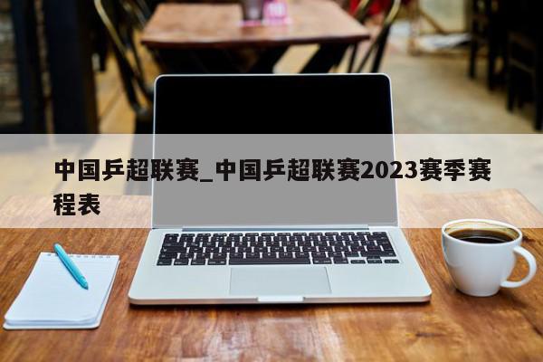 中国乒超联赛_中国乒超联赛2023赛季赛程表