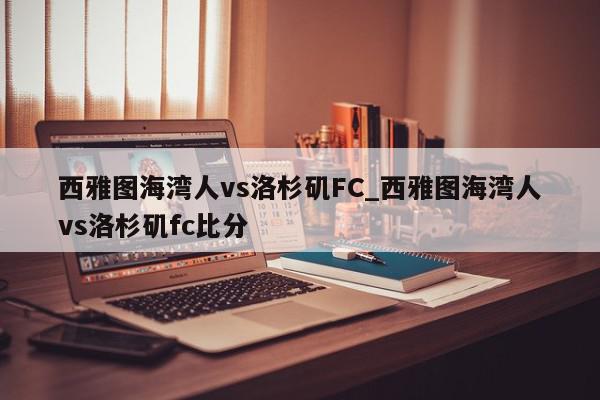 西雅图海湾人vs洛杉矶FC_西雅图海湾人vs洛杉矶fc比分