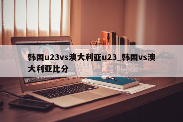 韩国u23vs澳大利亚u23_韩国vs澳大利亚比分