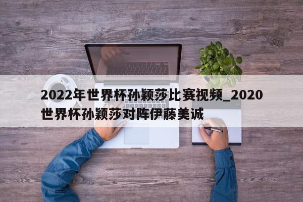 2022年世界杯孙颖莎比赛视频_2020世界杯孙颖莎对阵伊藤美诚