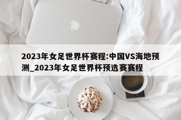 2023年女足世界杯赛程:中国VS海地预测_2023年女足世界杯预选赛赛程