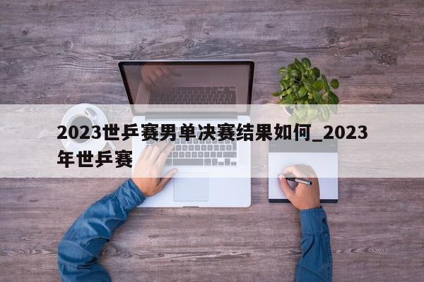 2023世乒赛男单决赛结果如何_2023年世乒赛