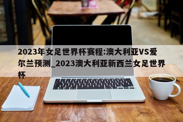 2023年女足世界杯赛程:澳大利亚VS爱尔兰预测_2023澳大利亚新西兰女足世界杯